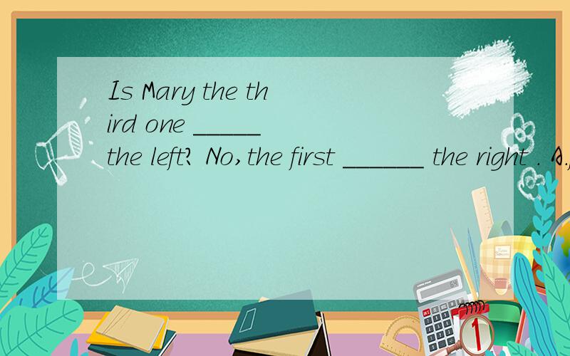 Is Mary the third one _____ the left? No,the first ______ the right . A.from to B.from on C.on to这题还有个答案D.in  from看答案里是选B 可是为啥捏?难道是因为第一个空前多了一个one 所以用from?没学过啊~~~~~~大虾