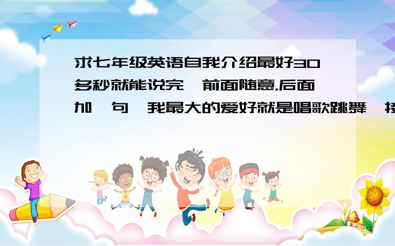 求七年级英语自我介绍最好30多秒就能说完,前面随意.后面加一句【我最大的爱好就是唱歌跳舞,接下来,我为大家唱一段Micheal jackson的You are not alone】