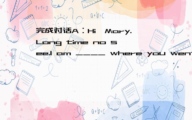 完成对话A：Hi,Mary.Long time no see.I am ____ where you went on vacation last weekend.B:WellA：Hi,Mary.Long time no see.I am 1.____ where you went on vacation last weekend.B:Well,I didn't go 2._____ but stayed at home on Saturday because I had