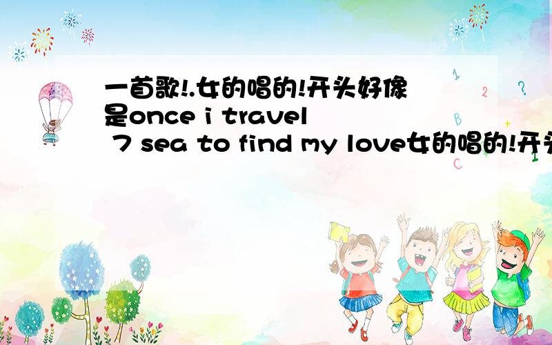 一首歌!.女的唱的!开头好像是once i travel 7 sea to find my love女的唱的!开头好像是once i travel 7 sea to find my love