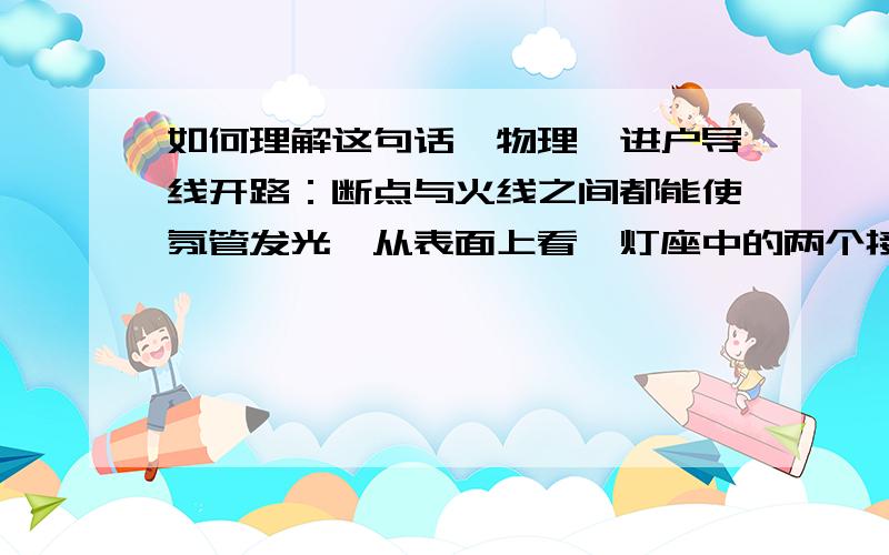 如何理解这句话「物理」进户导线开路：断点与火线之间都能使氛管发光,从表面上看,灯座中的两个接线柱都能使测电笔的氛管发光,好像火线和零线都能使测电笔的氛管发光,实际上是因为零