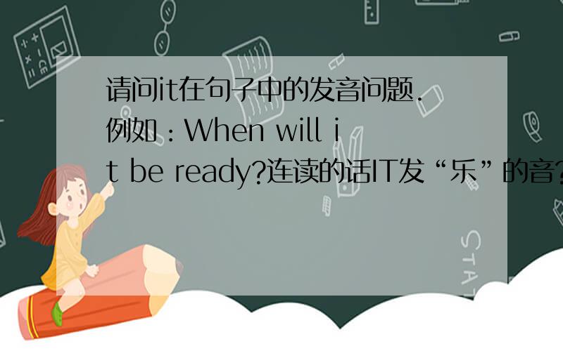 请问it在句子中的发音问题.例如：When will it be ready?连读的话IT发“乐”的音?还有就是有的以T结尾的单词发音对我也有困扰.我是英语菜鸟,最近刚跟着磁带读英语,对里头的这个问题困扰好久