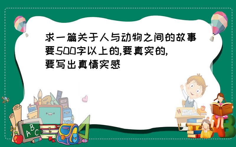 求一篇关于人与动物之间的故事要500字以上的,要真实的,要写出真情实感