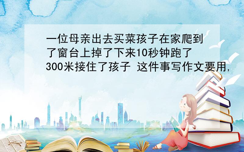 一位母亲出去买菜孩子在家爬到了窗台上掉了下来10秒钟跑了300米接住了孩子 这件事写作文要用,