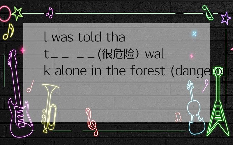 l was told that__ __(很危险）walk alone in the forest (dangerous)横线上应该写什么