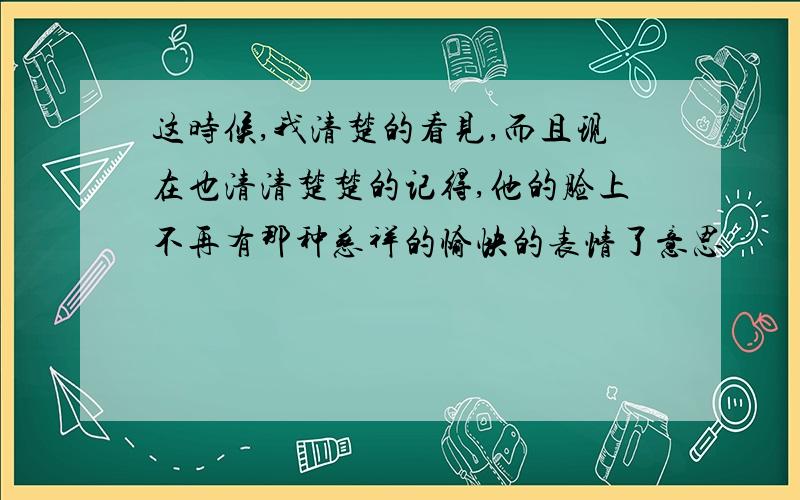 这时候,我清楚的看见,而且现在也清清楚楚的记得,他的脸上不再有那种慈祥的愉快的表情了意思