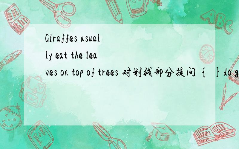 Giraffes usually eat the leaves on top of trees 对划线部分提问 { }do giraffes usuelly eat?monkeys like climbing trees ang eating fruit 对划线部分提问 { } 【】monkeys 【】 【】?we like dolphins because they are cute 对划线部分