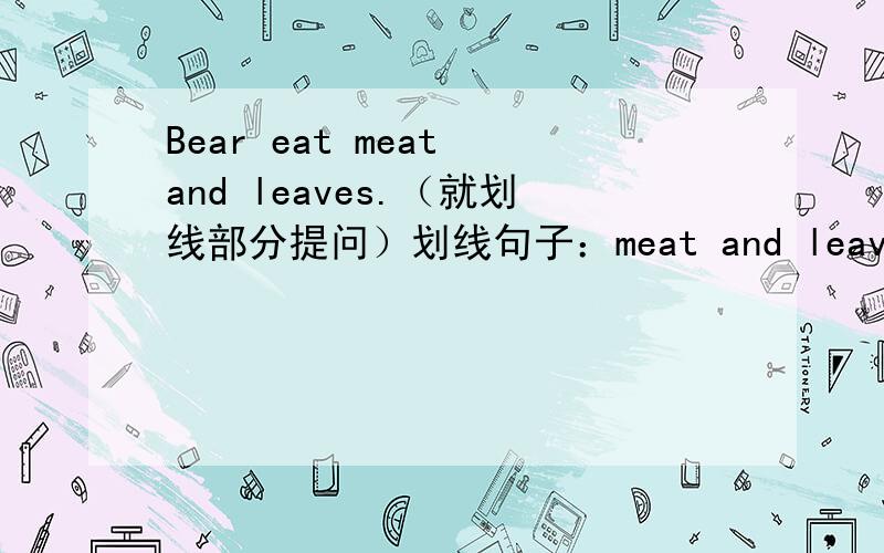 Bear eat meat and leaves.（就划线部分提问）划线句子：meat and leaves