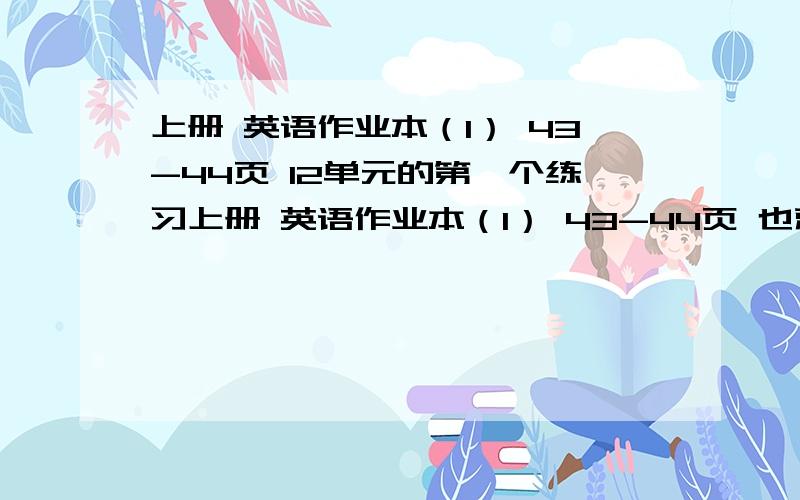 上册 英语作业本（1） 43-44页 12单元的第一个练习上册 英语作业本（1） 43-44页 也就是12单元的第一个练习