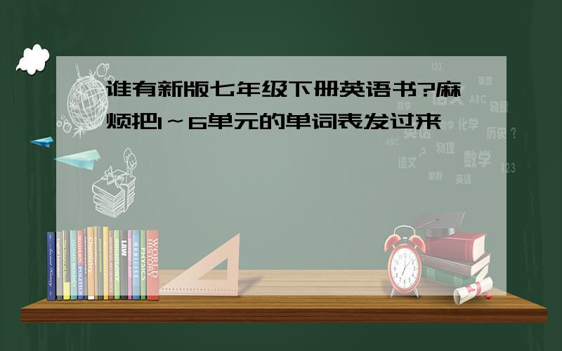 谁有新版七年级下册英语书?麻烦把1～6单元的单词表发过来,