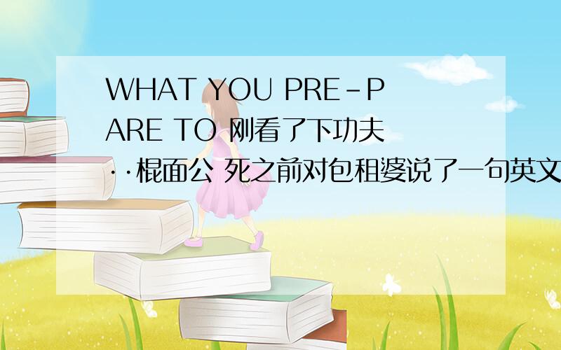 WHAT YOU PRE-PARE TO 刚看了下功夫 ··棍面公 死之前对包租婆说了一句英文···到底什么意思啊- -· 急死了 不搞清楚吃不下饭= =唉没文化真恨那