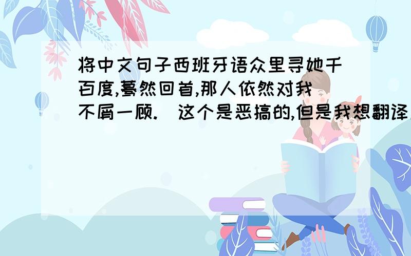 将中文句子西班牙语众里寻她千百度,蓦然回首,那人依然对我不屑一顾.（这个是恶搞的,但是我想翻译成西班牙语）哪位帮我翻译一下,感激不尽.将中文句子翻译成西班牙语，标题打错了。