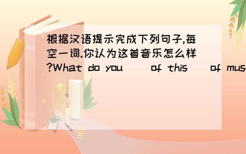 根据汉语提示完成下列句子,每空一词.你认为这首音乐怎么样?What do you__ of this__of music?