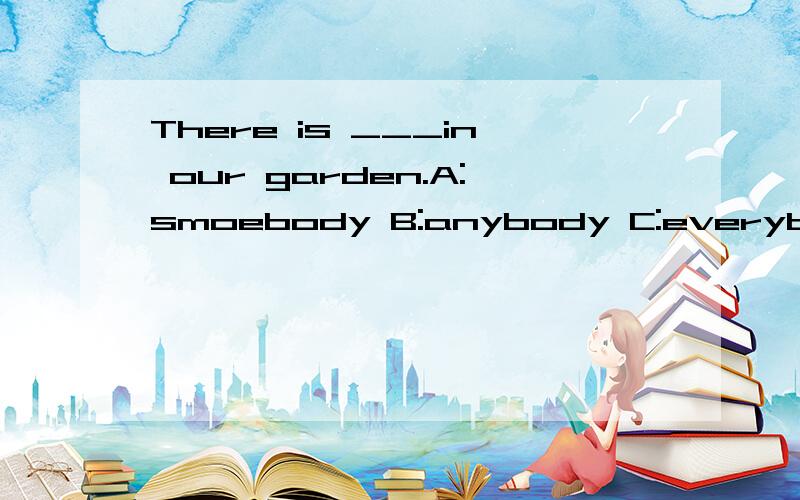 There is ___in our garden.A:smoebody B:anybody C:everybody 选哪个我选的是everybody 因为There is 是单数形式,我们的花园里有每个人 但是书上的答案却是somebody 一些人?