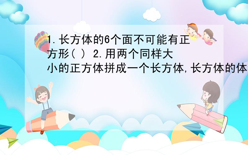 1.长方体的6个面不可能有正方形( ) 2.用两个同样大小的正方体拼成一个长方体,长方体的体积是正方体的体积的2倍,所以长方体的表面积也是正方体的表面积的2倍( )3.一个长方体在不改变体积