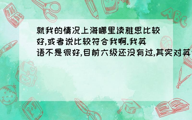 就我的情况上海哪里读雅思比较好,或者说比较符合我啊.我英语不是很好,目前六级还没有过,其实对英语兴趣不大,但是现在因为形式问题,要去英国,四级成绩也很低.