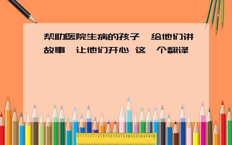 帮助医院生病的孩子,给他们讲故事,让他们开心 这咋个翻译