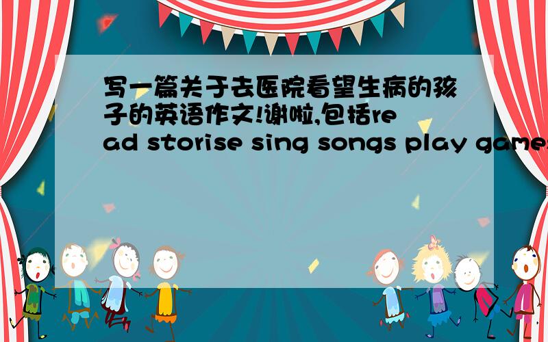 写一篇关于去医院看望生病的孩子的英语作文!谢啦,包括read storise sing songs play games 并写出孩子们的感受!