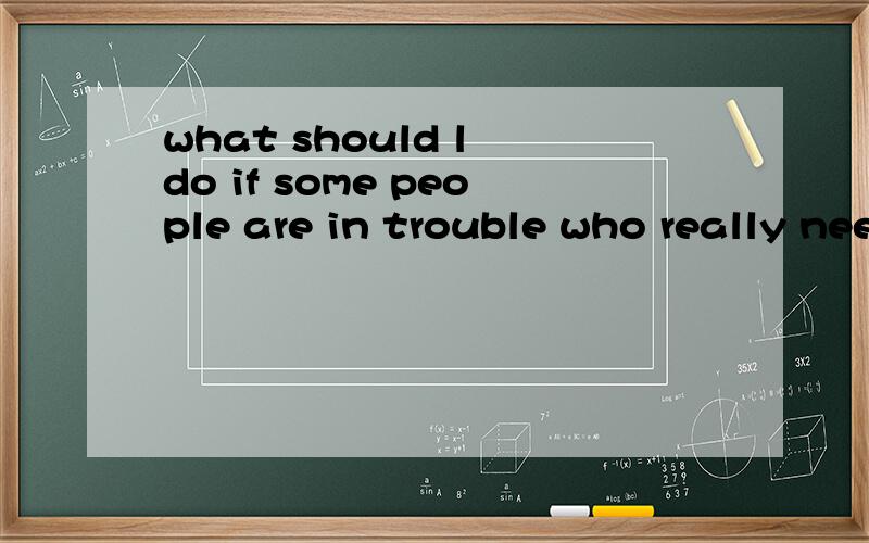 what should l do if some people are in trouble who really need help我想说的是：我应该做什么如果一些处于困难的人十分需要我帮助