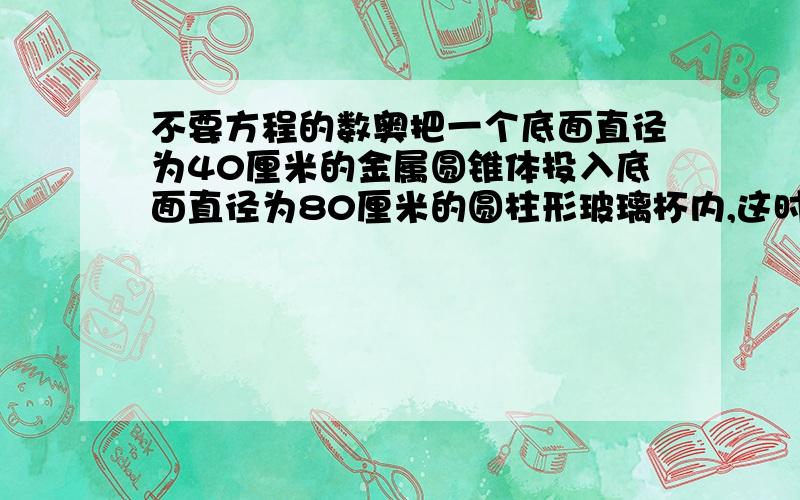 不要方程的数奥把一个底面直径为40厘米的金属圆锥体投入底面直径为80厘米的圆柱形玻璃杯内,这时杯中的水面比原来升高3厘米.求金属高.