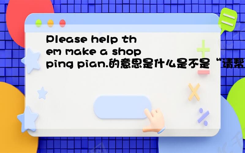 Please help them make a shopping pian.的意思是什么是不是“请帮他们列一张购物清单”?如果不是,那“请帮他们列一张购物清单”意思是什么?