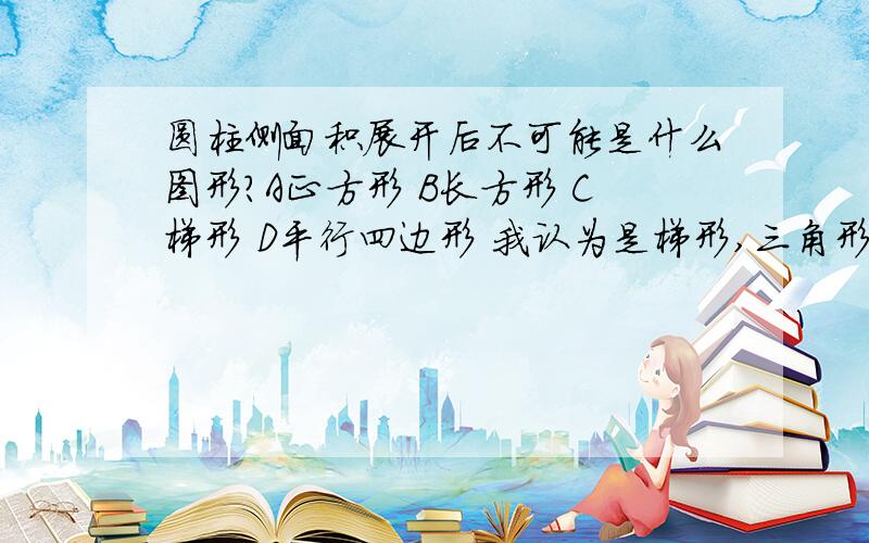 圆柱侧面积展开后不可能是什么图形?A正方形 B长方形 C梯形 D平行四边形 我认为是梯形,三角形也不可以吧？