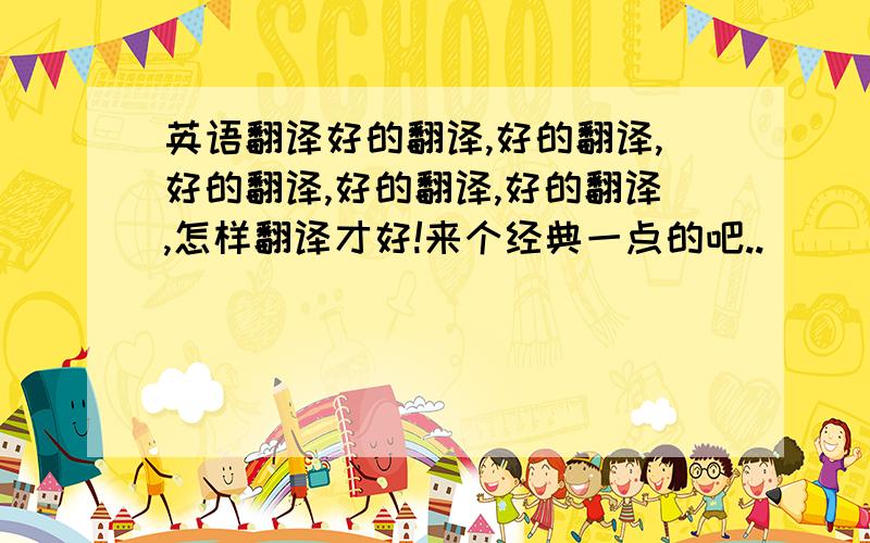 英语翻译好的翻译,好的翻译,好的翻译,好的翻译,好的翻译,怎样翻译才好!来个经典一点的吧..