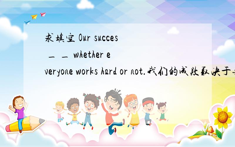 求填空 Our succes _ _ whether everyone works hard or not.我们的成败取决于每个人是否努力工作.We thought jack _ _ joking.我们认为杰克一定是在开玩笑.In our shool,the most poular _ of _to shool is by bike.在我们学校