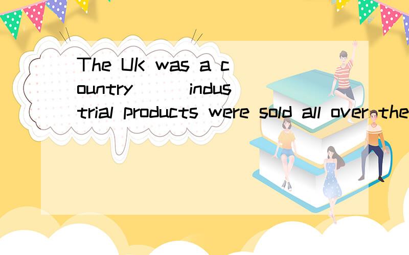The UK was a country___industrial products were sold all over the word.A whi