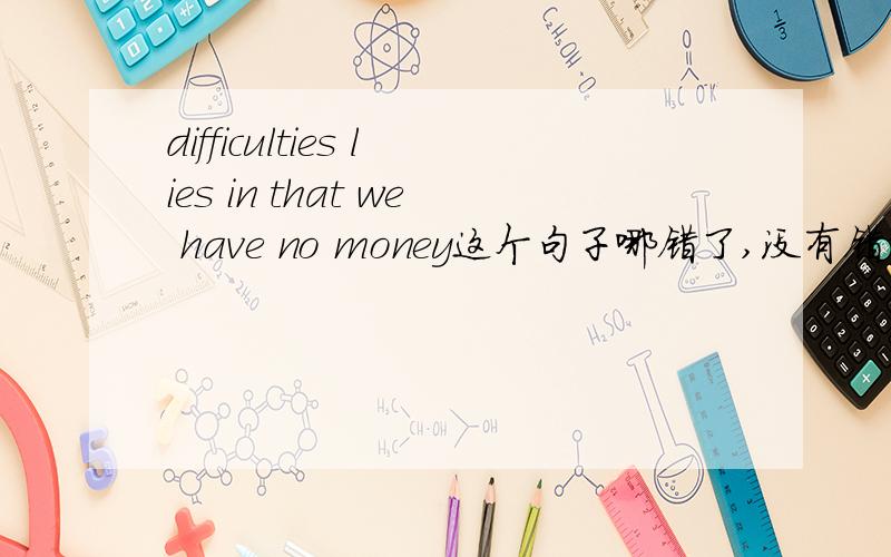 difficulties lies in that we have no money这个句子哪错了,没有错误啊介词 in 的宾语也对啊.为什么就必须是difficulties lie in the fact that we have no money.