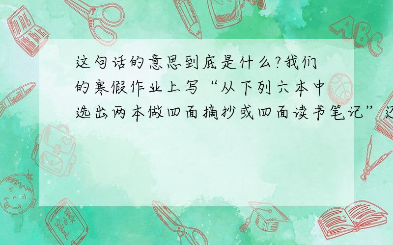 这句话的意思到底是什么?我们的寒假作业上写“从下列六本中选出两本做四面摘抄或四面读书笔记”还有自选两本你喜欢的书如果是小说就做4面读书笔记,如果是散文或诗歌就做4面摘抄请问