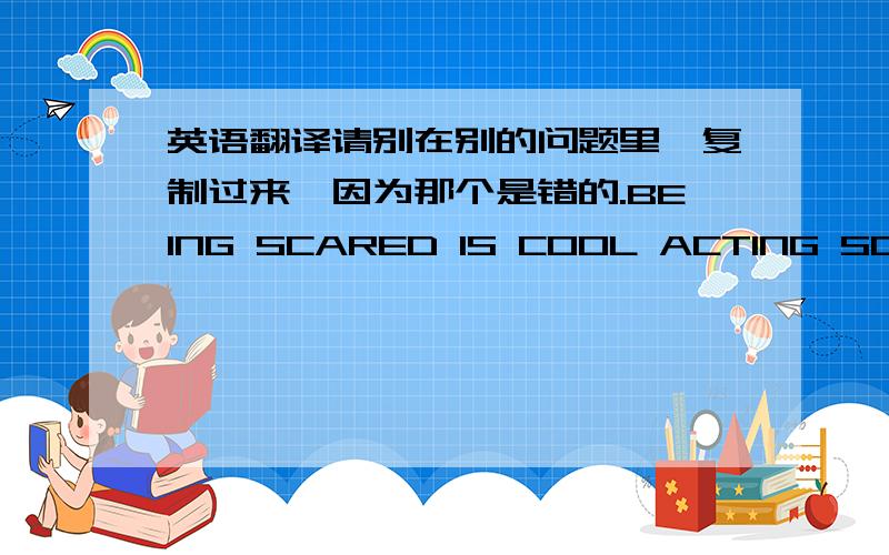 英语翻译请别在别的问题里,复制过来,因为那个是错的.BEING SCARED IS COOL ACTING SCARED IS LAME