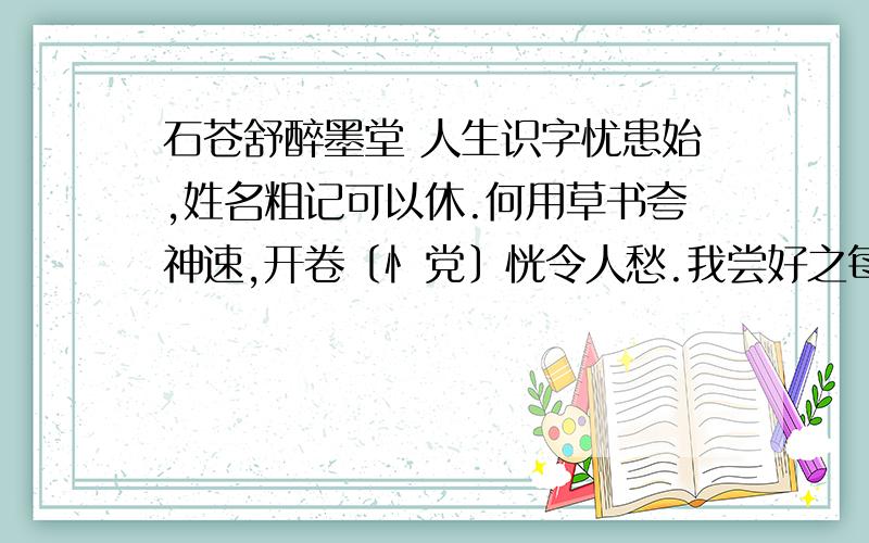 石苍舒醉墨堂 人生识字忧患始,姓名粗记可以休.何用草书夸神速,开卷〔忄党〕恍令人愁.我尝好之每自笑,君有此病何能瘳!自言其中有至乐,适意无异逍遥游.谁说识字忧患起?偏是世代书香家!