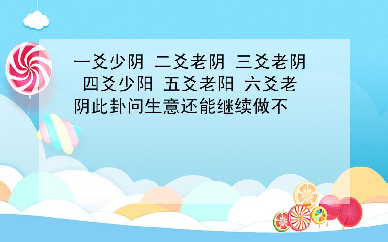 一爻少阴 二爻老阴 三爻老阴 四爻少阳 五爻老阳 六爻老阴此卦问生意还能继续做不