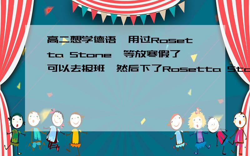 高二想学德语,用过Rosetta Stone,等放寒假了可以去报班,然后下了Rosetta Stone自学,德语1 的第一单元都没有学完.现在开学了住宿,没办法用电脑了,每个星期六中午回家,周日晚上回校,因此我觉得Ros