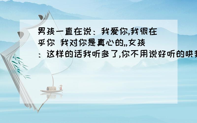 男孩一直在说：我爱你,我很在乎你 我对你是真心的,,女孩：这样的话我听多了,你不用说好听的哄我 .男孩一直在说：我爱你，我很在乎你 我对你是真心的，女孩：这样的话我听多了，你不