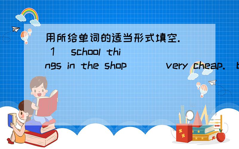 用所给单词的适当形式填空.（ 1 ）school things in the shop ( ) very cheap.(be)