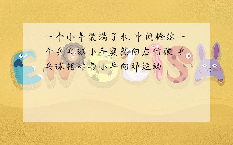 一个小车装满了水 中间栓这一个乒乓球小车突然向右行驶 乒乓球相对与小车向那运动