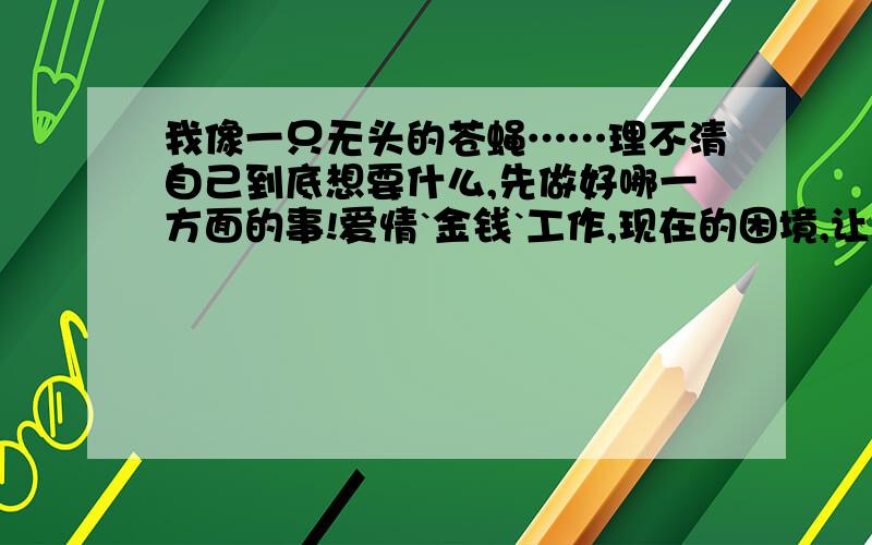 我像一只无头的苍蝇……理不清自己到底想要什么,先做好哪一方面的事!爱情`金钱`工作,现在的困境,让我有点泄气……