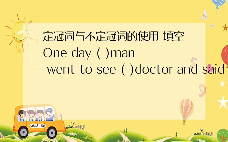 定冠词与不定冠词的使用 填空One day ( )man went to see ( )doctor and said that he had swallowed ( )house.( )doctor told him to lie down on ( )bed and gave him ( )injection.( )man went to sleep .( )doctor went to quickly look for ( )horse