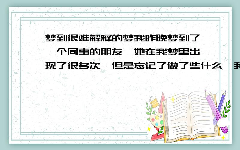 梦到很难解释的梦我昨晚梦到了一个同事的朋友,她在我梦里出现了很多次,但是忘记了做了些什么,我由于上班好久没回家了,所以梦到了我回家,还给我爸带了寿司吃,而且是在海边吃的寿司,海