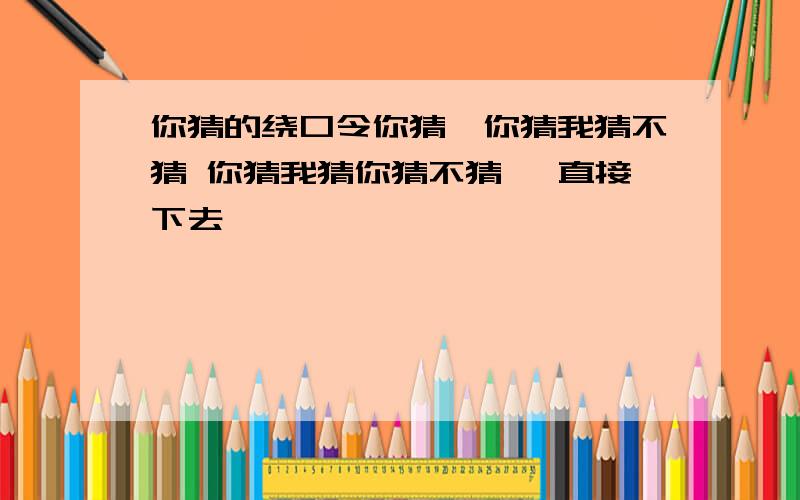 你猜的绕口令你猜,你猜我猜不猜 你猜我猜你猜不猜 一直接下去