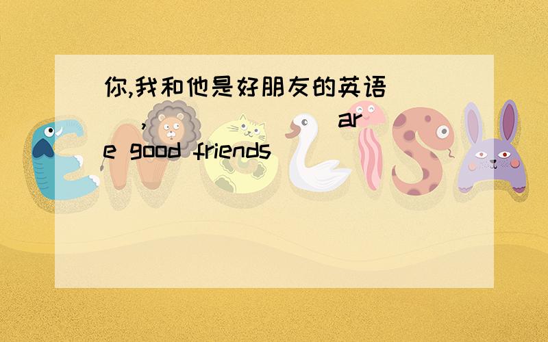 你,我和他是好朋友的英语 __ ,__ __ __ are good friends