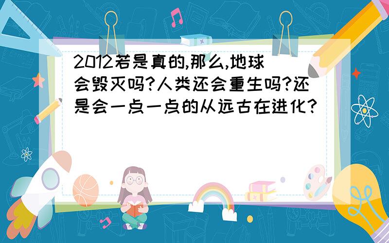 2012若是真的,那么,地球会毁灭吗?人类还会重生吗?还是会一点一点的从远古在进化?