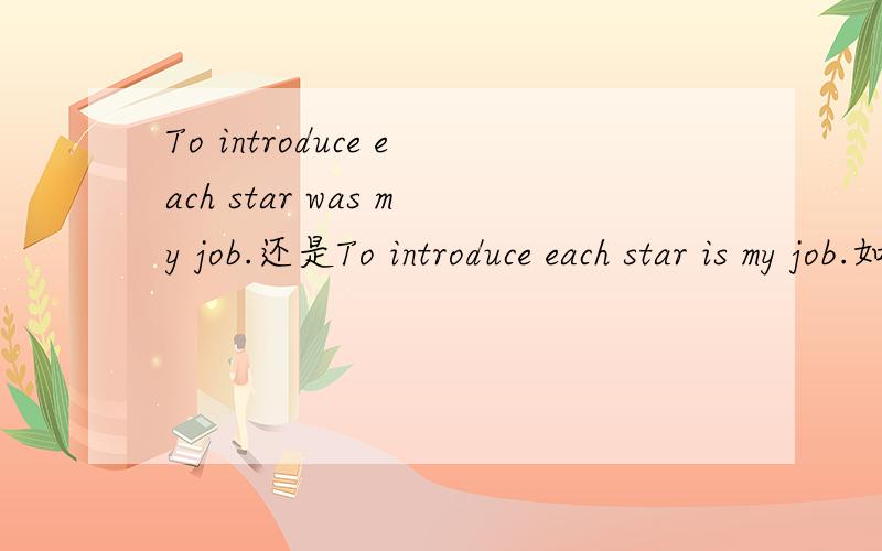 To introduce each star was my job.还是To introduce each star is my job.如果是做同义句It was my job to introduce each star.应该用哪一个？另外动词不定式做了主语之后还需要体现时态吗？