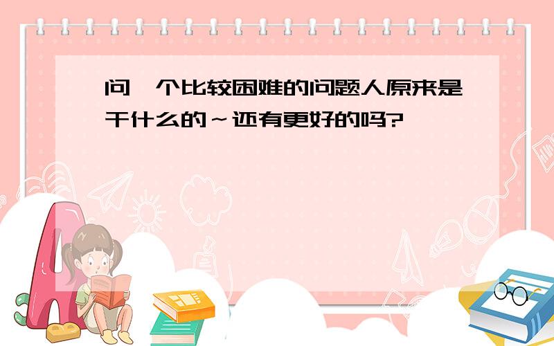 问一个比较困难的问题人原来是干什么的～还有更好的吗?