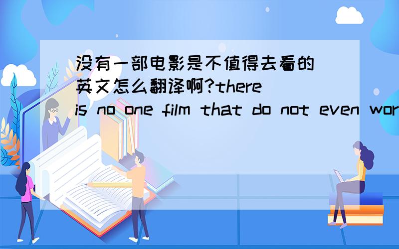 没有一部电影是不值得去看的 英文怎么翻译啊?there is no one film that do not even worth watching这样可以么