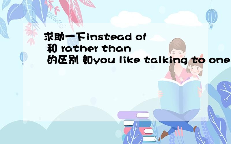 求助一下instead of 和 rather than 的区别 如you like talking to one people ____a group 应该填那个?谢谢您.