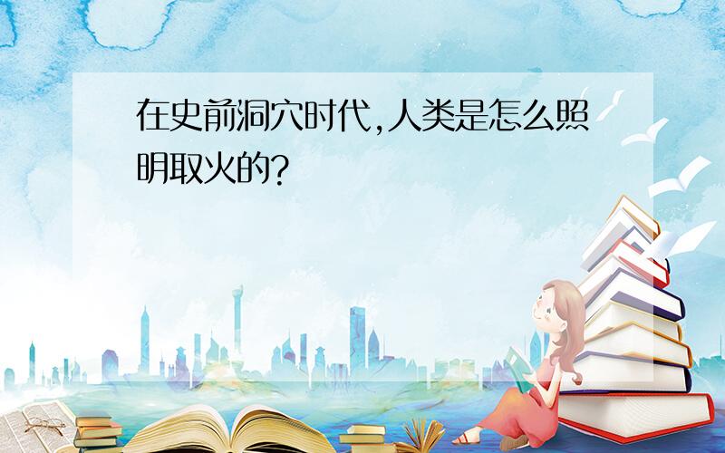 在史前洞穴时代,人类是怎么照明取火的?