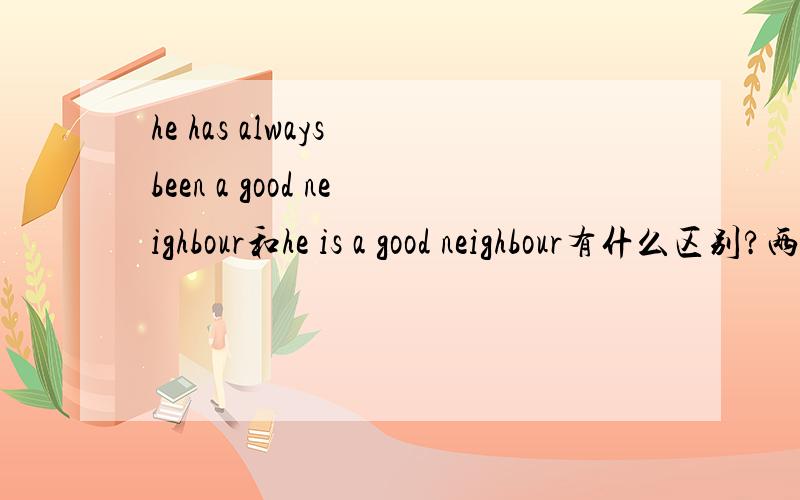 he has always been a good neighbour和he is a good neighbour有什么区别?两种时态意思一样吗?